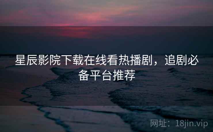 星辰影院下载在线看热播剧，追剧必备平台推荐