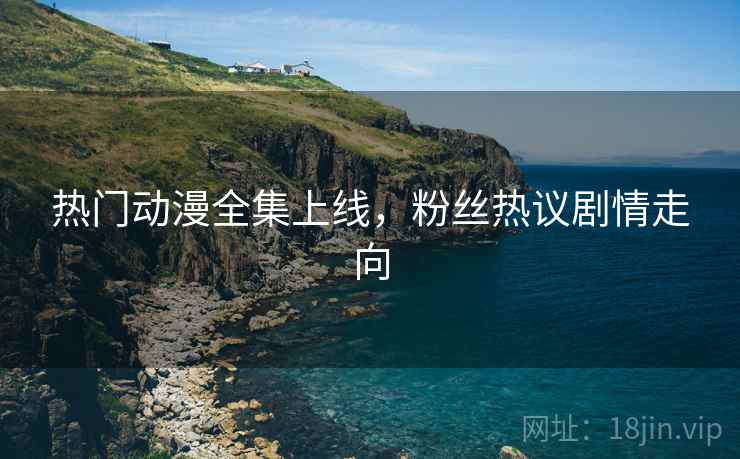 热门动漫全集上线，粉丝热议剧情走向